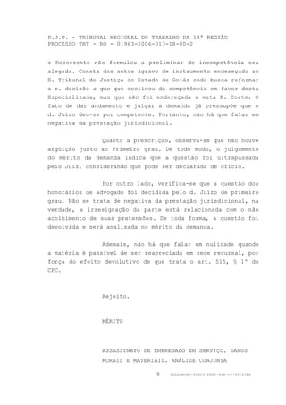 P.J.U. - TRIBUNAL REGIONAL DO TRABALHO DA 18ª REGIÃO
PROCESSO TRT - RO - 01963-2006-013-18-00-2


o Recorrente não formulou a preliminar de incompetência ora
alegada. Consta dos autos Agravo de instrumento endereçado ao
E. Tribunal de Justiça do Estado de Goiás onde busca reformar
a r. decisão a quo que declinou da competência em favor desta
Especializada, mas que não foi endereçada a esta E. Corte. O
fato de dar andamento e julgar a demanda já pressupõe que o
d. Juízo deu-se por competente. Portanto, não há que falar em
negativa da prestação jurisdicional.


                Quanto a prescrição, observa-se que não houve
argüição junto ao Primeiro grau. De todo modo, o julgamento
do mérito da demanda indica que a questão foi ultrapassada
pelo Juiz, considerando que pode ser declarada de ofício.


                Por outro lado, verifica-se que a questão dos
honorários de advogado foi decidida pelo d. Juízo de primeiro
grau. Não se trata de negativa da prestação jurisdicional, na
verdade, a irresignação da parte está relacionada com o não
acolhimento de suas pretensões. De toda forma, a questão foi
devolvida e será analisada no mérito da demanda.


                Ademais, não há que falar em nulidade quando
a matéria é passível de ser reapreciada em sede recursal, por
força do efeito devolutivo de que trata o art. 515, § 1º do
CPC.



               Rejeito.



               MÉRITO




               ASSASSINATO DE EMPREGADO EM SERVIÇO. DANOS
               MORAIS E MATERIAIS. ANÁLISE CONJUNTA

                               9   GDILGM/RO-01963-2006-013-18-00-2/EA
 
