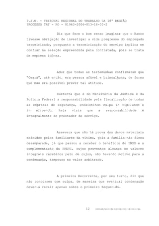P.J.U. - TRIBUNAL REGIONAL DO TRABALHO DA 18ª REGIÃO
PROCESSO TRT - RO - 01963-2006-013-18-00-2

                 Diz que fere o bom senso imaginar que o Banco
tivesse obrigação de investigar a vida pregressa do empregado
terceirizado, porquanto a terceirização do serviço implica em
confiar na seleção empreendida pela contratada, pois se trata
de empresa idônea.




                 Aduz que todas as testemunhas confirmaram que
“Ceará”, até então, era pessoa afável e brincalhona, de forma
que não era possível prever tal atitude.


                 Sustenta que é do Ministério da Justiça e da
Polícia Federal a responsabilidade pela fiscalização de todas
as empresas de segurança, inexistindo culpa in vigilando e
in   eligendo,   haja   vista   que     a    responsabilidade               é
integralmente do prestador de serviço.




                 Assevera que não há prova dos danos materiais
sofridos pelos familiares da vítima, pois a família não ficou
desamparada, já que passou a receber o benefício do INSS e a
complementação da PREVI, cujos proventos alcança os valores
integrais recebidos pelo de cujus, não havendo motivo para a
condenação, tampouco no valor arbitrado.




                 A primeira Recorrente, por seu turno, diz que
não concorreu com culpa, de maneira que eventual condenação
deveria recair apenas sobre o primeiro Requerido.




                                12    GDILGM/RO-01963-2006-013-18-00-2/EA
 