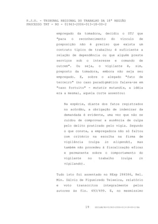 P.J.U. - TRIBUNAL REGIONAL DO TRABALHO DA 18ª REGIÃO
PROCESSO TRT - RO - 01963-2006-013-18-00-2

               empregado       da       tomadora,             decidiu            o    STJ    que
               "para      o     reconhecimento                     do         vínculo          de
               preposição          não       é    preciso               que       exista      um
               contrato típico de trabalho; é suficiente a
               relação de dependência ou que alguém preste
               serviços        sob       o       interesse              e        comando      de
               outrem".        Ou       seja,         o       vigilante              é,      sim,
               preposto       da     tomadora,            embora            não      seja    seu
               empregado.          E,      sobre          o       alegado            "fato    de
               terceiro" (no caso paradigmático falava-se em
               "caso fortuito" - mutatis mutandis, a idéia
               era a mesma), aquela corte assentou:


                   Na espécie, diante dos fatos registrados
                   no acórdão, a obrigação de indenizar da
                   demandada é evidente, uma vez que não se
                   cuidou de comprovar a ausência de culpa
                   pelo delito praticado pelo vigia. Segundo
                   o que consta, a empregadora não só faltou
                   com        critério           na    escolha              na       firma     de
                   vigilância              (culpa             in    eligendo),                mas
                   também não procedeu à fiscalização eficaz
                   e   permanente                sobre        o    comportamento               do
                   vigilante               no         trabalho                   (culpa       in
                   vigilando).


               Tudo isto foi assentado no REsp 284586, Rel.
               Min. Sálvio de Figueiredo Teixeira, relatório
               e   voto        transcritos                integralmente                   pelos
               autores    às        fls.     493/499.              E,       no    mesmíssimo




                                        19        GDILGM/RO-01963-2006-013-18-00-2/EA
 