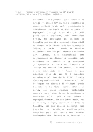 P.J.U. - TRIBUNAL REGIONAL DO TRABALHO DA 18ª REGIÃO
PROCESSO TRT - RO - 01963-2006-013-18-00-2

               Constituição da República, que estabelece, no
               artigo 7º, inciso XXVIII, que a cobertura do
               seguro acidentário não exclui o cabimento de
               indenização, nos casos de dolo ou culpa do
               empregador. O artigo 121 da Lei nº. 8.213/91
               prevê     que      o     pagamento,               pela          Previdência
               Social,     das         prestações            por           acidente      do
               trabalho, não exclui a responsabilidade civil
               da empresa ou de outrem. Além dos fundamentos
               legais,     a          matéria          também           se        encontra
               solucionada pelo STF por intermédio da Súmula
               229.      Ademais,            esse           entendimento              está
               uniformemente           pacificado            na       doutrina        mais
               autorizada         a      respeito            e        na        torrencial
               jurisprudência           do    STJ       e       dos     Tribunais        de
               Justiça dos Estados. Com efeito, o chamado
               seguro     acidentário                não        oferece           qualquer
               cobertura       além          da      que         já        é    concedida
               normalmente pela Previdência Social. O valor
               que o empregado recolhe, atualmente, a título
               de   seguro     de       acidente           do     trabalho          apenas
               financia      os        benefícios           previdenciários              em
               geral,      aos          quais         qualquer                 trabalhador
               segurado tem direito, dentro da amplitude da
               seguridade      social,             para      a     qual         também   o
               empregado contribui com sua parte. Assim, não
               se recolhe, a rigor, seguro de acidente de
               trabalho,       mas      uma        parcela            adicional       para
               financiar          os        benefícios                previdenciários
               concedidos pelo INSS, dentre eles, aqueles
               decorrentes dos infortúnios do trabalho. O


                                       21         GDILGM/RO-01963-2006-013-18-00-2/EA
 