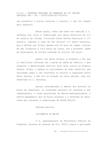 P.J.U. - TRIBUNAL REGIONAL DO TRABALHO DA 18ª REGIÃO
PROCESSO TRT - RO - 01963-2006-013-18-00-2

seu propósito e buscou encerrar o assunto, o que foi negado
pelo agressor.


                 Nesse passo, tenho que deve ser mantida a r.
sentença que fixou a indenização por danos materiais em 2/3
do salário da vítima, incluindo horas extras habituais e 13º
salário, cabendo a cada um dos Autores 1/3 deste montante,
que é devida aos filhos apenas até 24 anos de idade, ocasião
em que integrará a cota parte da viúva, até a provável idade
de falecimento da vítima indicada na inicial (65 anos).


                 Quanto aos danos morais, é evidente a dor que
os familiares sofreram com a perda do chefe de família, o que
dispensa a demonstração efetiva, pois está ínsito na própria
ofensa. Aliás, a demora no ajuizamento da ação constitui uma
faculdade legal e não interfere no direito à reparação pelos
danos morais, a não ser na fixação do valor devido, como foi
observado na r. sentença.


                 Assim, considerando a demora dos Autores na
busca da reparação, as condições pessoais do ofendido e dos
responsáveis, a culpa gravíssima da denunciada/prestadora, o
efeito pedagógico que se busca alcançar e a extensão do dano,
tenho por razoável a indenização de R$200.000,00.


                 Reforma parcial.


                 LITIGÂNCIA DE MÁ-FÉ


                 O d. representante do Ministério Público do
Trabalho, através do Parecer de fls. 943/7, busca a aplicação


                                24     GDILGM/RO-01963-2006-013-18-00-2/EA
 