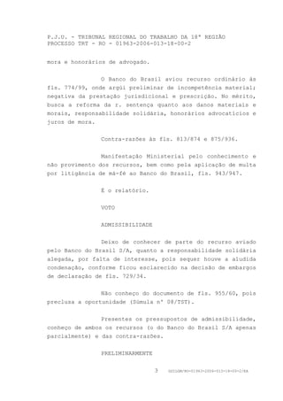 P.J.U. - TRIBUNAL REGIONAL DO TRABALHO DA 18ª REGIÃO
PROCESSO TRT - RO - 01963-2006-013-18-00-2


mora e honorários de advogado.


                O Banco do Brasil aviou recurso ordinário às
fls. 774/99, onde argúi preliminar de incompetência material;
negativa da prestação jurisdicional e prescrição. No mérito,
busca a reforma da r. sentença quanto aos danos materiais e
morais, responsabilidade solidária, honorários advocatícios e
juros de mora.


               Contra-razões às fls. 813/874 e 875/936.


                Manifestação Ministerial pelo conhecimento e
não provimento dos recursos, bem como pela aplicação de multa
por litigância de má-fé ao Banco do Brasil, fls. 943/947.


               É o relatório.


               VOTO


               ADMISSIBILIDADE


                Deixo de conhecer de parte do recurso aviado
pelo Banco do Brasil S/A, quanto a responsabilidade solidária
alegada, por falta de interesse, pois sequer houve a aludida
condenação, conforme ficou esclarecido na decisão de embargos
de declaração de fls. 729/34.


                Não conheço do documento de fls. 955/60, pois
preclusa a oportunidade (Súmula nº 08/TST).


                Presentes os pressupostos de admissibilidade,
conheço de ambos os recursos (o do Banco do Brasil S/A apenas
parcialmente) e das contra-razões.


               PRELIMINARMENTE


                                 3   GDILGM/RO-01963-2006-013-18-00-2/EA
 