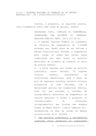 P.J.U. - TRIBUNAL REGIONAL DO TRABALHO DA 18ª REGIÃO
PROCESSO TRT - RO - 01963-2006-013-18-00-2



                Confira, a propósito, os seguintes arestos,
cujos fundamentos adoto como razão de decidir, verbis:

               PROCESSUAL     CIVIL.       CONFLITO        DE          COMPETÊNCIA.
               INDENIZAÇÃO       POR        ACIDENTE              DO        TRABALHO.
               SERVIDOR PÚBLICO. ARTS. 109 E 114 DA CF.
               1. O Supremo Tribunal Federal no julgamento
               do     Conflito    de       Competência             de       7.204/MG
               entendeu que, mesmo antes de ser editada a
               Emenda Constitucional 45/2004, a competência
               para    julgar     as       ações        que       versem          sobre
               indenização       por       dano     moral          ou       material
               decorrente de acidente de trabalho já seria
               da Justiça Laboral.
               2.     A Corte Suprema, por razões de política
               judiciária,       assim           decidiu:           "O          Supremo
               Tribunal          Federal,               guardião-mor                  da
               Constituição      Republicana,            pode          e    deve,     em
               prol da segurança jurídica, atribuir eficácia
               prospectiva       às        suas         decisões,               com    a
               delimitação precisa dos respectivos efeitos,
               toda     vez     que       proceder        a        revisões           de
               jurisprudência definidora de competência ex
               ratione    materiae.        O     escopo       é    preservar          os
               jurisdicionados                     de                      alterações
               jurisprudenciais           que     ocorram          sem          mudança
               formal do Magno Texto". O marco temporal foi
               estabelecido      na       data    da     edição            da    Emenda
               Constitucional de nº 45/2004.
               4. Tem natureza trabalhista a reclamatória
               intentada      pelos       herdeiros           do       trabalhador

                                      5    GDILGM/RO-01963-2006-013-18-00-2/EA
 