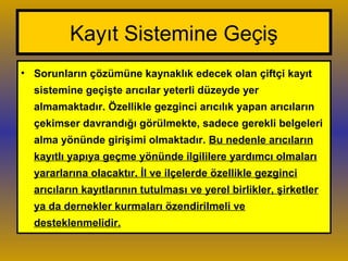 Kayıt Sistemine Geçiş
• Sorunların çözümüne kaynaklık edecek olan çiftçi kayıt
sistemine geçişte arıcılar yeterli düzeyde yer
almamaktadır. Özellikle gezginci arıcılık yapan arıcıların
çekimser davrandığı görülmekte, sadece gerekli belgeleri
alma yönünde girişimi olmaktadır. Bu nedenle arıcıların
kayıtlı yapıya geçme yönünde ilgililere yardımcı olmaları
yararlarına olacaktır. İl ve ilçelerde özellikle gezginci
arıcıların kayıtlarının tutulması ve yerel birlikler, şirketler
ya da dernekler kurmaları özendirilmeli ve
desteklenmelidir.
 