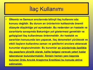 İlaç Kullanımı
• Ülkemiz ve Samsun arıcılarında bilinçli ilaç kullanımı söz
konusu değildir. Bu durum arı ürünlerinin kalitesinde önemli
düzeyde düşüklüğe yol açmaktadır. Bu nedenden arı hastalık ve
zararlılarla savaşımda Bakanlığın yol göstermesi gereklidir ve
gelişigüzel ilaç kullanılması önlenmelidir. Arı hastalık ve
zararlıları konusunda tanı yapacak, ilaç denemeleri yürütecek ve
etkili ilaçların kullanılma zaman ve şekillerini arıcılara aktaracak
kurumlar oluşturulmalıdır. Bu kurumlar arı ürünlerinde özellikle
dış pazarlara yönelik olarak, kalite belgesi verecek yeteri kadar
laboratuvar bulundurmalıdır. İlimizin hemen yanı başında
bulunan Ordu Arıcılık Araştırma Enstitüsü bu konuda aktive
edilmelidir.
 