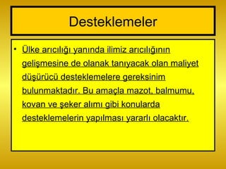 Desteklemeler
• Ülke arıcılığı yanında ilimiz arıcılığının
gelişmesine de olanak tanıyacak olan maliyet
düşürücü desteklemelere gereksinim
bulunmaktadır. Bu amaçla mazot, balmumu,
kovan ve şeker alımı gibi konularda
desteklemelerin yapılması yararlı olacaktır.
 