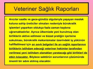 Veteriner Sağlık Raporları
• Arıcılar saatle ve gece-gündüz olgularıyla yaşayan meslek
koluna sahip üreticiler olmaları nedeniyle bürokratik
işlemleri yaparken oldukça fazla zaman kaybına
uğramaktadırlar. Ayrıca ülkemizde yeni kurulmuş olan
birliklerin aktive edilmesi ve bizzat pratiğin içerisine
sokulması, bürokratik mekanizmalar üzerindeki iş yükünün
hafifletilmesi için arı sevk belgeleri ile arı sağlık raporlarının
birliklerin istihdam edeceği veteriner hekimler tarafından
verilmesi yeni istihdam olanakları yaratacağı gibi birlikleri de
etkin kılacaktır. Böylece sektörün sorunlarının çözümünde
önemli bir adım atılmış olacaktır.
 