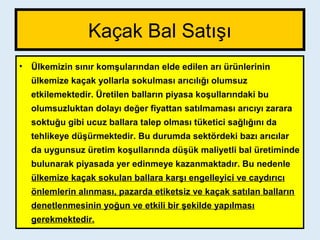 Kaçak Bal Satışı
• Ülkemizin sınır komşularından elde edilen arı ürünlerinin
ülkemize kaçak yollarla sokulması arıcılığı olumsuz
etkilemektedir. Üretilen balların piyasa koşullarındaki bu
olumsuzluktan dolayı değer fiyattan satılmaması arıcıyı zarara
soktuğu gibi ucuz ballara talep olması tüketici sağlığını da
tehlikeye düşürmektedir. Bu durumda sektördeki bazı arıcılar
da uygunsuz üretim koşullarında düşük maliyetli bal üretiminde
bulunarak piyasada yer edinmeye kazanmaktadır. Bu nedenle
ülkemize kaçak sokulan ballara karşı engelleyici ve caydırıcı
önlemlerin alınması, pazarda etiketsiz ve kaçak satılan balların
denetlenmesinin yoğun ve etkili bir şekilde yapılması
gerekmektedir.
 