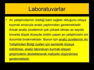 Laboratuvarlar
• Arı yetiştiricilerinin ürettiği balın sağlıklı olduğunu ortaya
koymak amacıyla analiz yaptırmaları gerekmektedir.
Ancak analiz ücretlerinin çok yüksek olması az sayıda
kovanla düşük düzeyde üretim yapan arı yetiştiricisini zor
durumda bırakmaktadır. Bunun için analiz ücretlerinin Arı
Yetiştiricileri Birliği üyeleri için sembolik düzeye
indirilmesi, analiz laboratuarı kurmak isteyen
girişimcilerin desteklenerek maliyetin düşürülmesi
gerekmektedir.
 