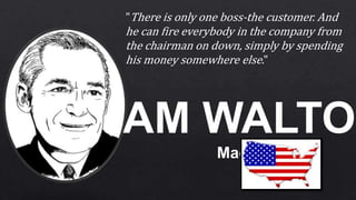 SAM WALTON
Made in
"There is only one boss-the customer. And
he can fire everybody in the company from
the chairman on down, simply by spending
his money somewhere else."
 