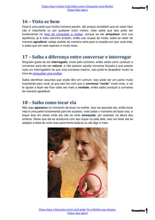 Clique Aqui e Saiba Tudo Sobre como Conquistar uma Mulher 
Clique Aqui agora 
Clique Aqui e Descubra como você pode Ter a Mulher que desejar. 
Clique aqui agora 
16 – Vista-se bem 
Essa é uma parte que muitos homens pecam, até porque acreditam que se vestir bem não é importante ou por qualquer outro motivo, mais saiba que isso pode ser fundamental na hora de conquistar a mulher, porque se ela simpatizar com sua aparência, já é meio caminho andado, então use roupas da moda, saiba se vestir de maneira agradável, esteja vestido de maneira certa para a ocasião em que você esta, e saiba que sim elas reparam e muito nisso. 
17 – Saiba a diferença entre conversar e interrogar 
Ninguém gosta de ser interrogado, muito pelo contrario, então saiba como conduzir a conversar para ela ser natural, e não parecer aquela conversa forçada e que parece mais um interrogatório do que uma conversa mesmo, isso pode te atrapalhar muito na hora de conquistar uma mulher. 
Saiba identificar assuntos que vocês têm em comum, isso pode ser um ponto muito importante para você, já que isso faz com que a conversa “rende” muito mais, e vai te ajudar a fazer ela ficar cada vez mais a vontade, então saiba conduzir a conversa de maneira agradável. 
18 – Saiba como tocar ela 
Não seja agressivo no momento de tocar na mulher, isso vai assustar ela, então tocar nela é uma parte fundamental para ter sucesso, mais saiba o momento de fazer isso, e toque leve em áreas onde ela não se sinta ameaçada, por exemplo na altura dos ombros. Deixe que ela se acostume com seu toque na pele dela, isso vai fazer ela se adaptar a ideia de você mais para frente beija-la ou até algo a mais. 
 