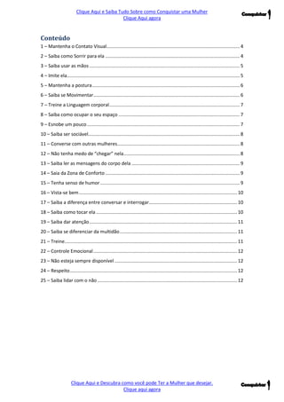 Clique Aqui e Saiba Tudo Sobre como Conquistar uma Mulher 
Clique Aqui agora 
Clique Aqui e Descubra como você pode Ter a Mulher que desejar. 
Clique aqui agora 
Conteúdo 
1 – Mantenha o Contato Visual ..................................................................................................... 4 2 – Saiba como Sorrir para ela ...................................................................................................... 4 3 – Saiba usar as mãos .................................................................................................................. 5 
4 – Imite ela ................................................................................................................................... 5 
5 – Mantenha a postura ................................................................................................................ 6 
6 – Saiba se Movimentar ............................................................................................................... 6 
7 – Treine a Linguagem corporal ................................................................................................... 7 
8 – Saiba como ocupar o seu espaço ............................................................................................ 7 
9 – Esnobe um pouco .................................................................................................................... 7 
10 – Saiba ser sociável ................................................................................................................... 8 
11 – Converse com outras mulheres ............................................................................................. 8 
12 – Não tenha medo de “chegar” nela ........................................................................................ 8 
13 – Saiba ler as mensagens do corpo dela .................................................................................. 9 
14 – Saia da Zona de Conforto ...................................................................................................... 9 
15 – Tenha senso de humor .......................................................................................................... 9 
16 – Vista-se bem ........................................................................................................................ 10 
17 – Saiba a diferença entre conversar e interrogar ................................................................... 10 
18 – Saiba como tocar ela ........................................................................................................... 10 
19 – Saiba dar atenção ................................................................................................................ 11 
20 – Saiba se diferenciar da multidão ......................................................................................... 11 
21 – Treine ................................................................................................................................... 11 
22 – Controle Emocional ............................................................................................................. 12 
23 – Não esteja sempre disponível ............................................................................................. 12 
24 – Respeito ............................................................................................................................... 12 
25 – Saiba lidar com o não .......................................................................................................... 12 
 