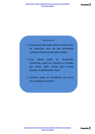 Clique Aqui e Saiba Tudo Sobre como Conquistar uma Mulher 
Clique Aqui agora 
Clique Aqui e Descubra como você pode Ter a Mulher que desejar. 
Clique aqui agora 
Direitos Autorais 
 Esse Ebook Não pode sofrer nenhum tipo de alteração, tem de ser distribuído conforme desenvolvido pelo criador. 
 Esse Ebook pode ser distribuído livremente, pode ser impresso e enviado por email, redes sociais para outras pessoas, a distribuição é livre. 
 Inclusive pode ser distribuído em outro site ou Blog da internet.  