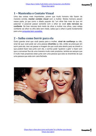 Clique Aqui e Saiba Tudo Sobre como Conquistar uma Mulher 
Clique Aqui agora 
Clique Aqui e Descubra como você pode Ter a Mulher que desejar. 
Clique aqui agora 
1 – Mantenha o Contato Visual Uma das coisas mais importantes, porem que muito homens não fazem da maneira correta, manter contato visual com a mulher. Muitos homens pecam nessa parte, já que como o ditado popular diz “um olhar fala mais do que mil palavras” é possível passar somente com o olhar se você esta nervoso ou confiante. Se tiver nervoso terá medo de olhar a mulher nos olhos, caso esteja confiante vai olhar no olho dela sem medo, saiba que o olhar é parte fundamental para uma conquista bem sucedida. 2 – Saiba como Sorrir para ela Outro grande sinal que você passa para a mulher, sinal de confiança ou não, sinal de que você pode ser uma pessoa divertida ou não, então se preocupe em sorrir para ela, isso vai passar a imagem de que você esta aberto para se divertir e que poderá fazer isso junto com ela, o sorriso pode “quebrar o gelo” e fazer com que a conversar flua de uma maneira muito mais produtiva, lembre-se sempre que é muito mais prazeroso estar junto com uma pessoa que esta se divertindo do que uma pessoa que esta com cara fechada. 
 