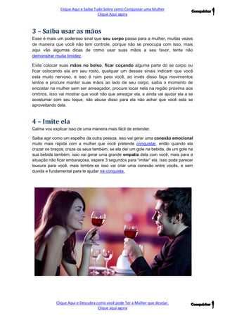 Clique Aqui e Saiba Tudo Sobre como Conquistar uma Mulher 
Clique Aqui agora 
Clique Aqui e Descubra como você pode Ter a Mulher que desejar. 
Clique aqui agora 
3 – Saiba usar as mãos Esse é mais um poderoso sinal que seu corpo passa para a mulher, muitas vezes de maneira que você não tem controle, porque não se preocupa com isso, mais aqui vão algumas dicas de como usar suas mãos a seu favor, tente não demonstrar muita timidez. Evite colocar suas mãos no bolso, ficar coçando alguma parte do se corpo ou ficar colocando ela em seu rosto, qualquer um desses sinais indicam que você esta muito nervoso, e isso é ruim para você, ao invés disso faça movimentos lentos e procure manter suas mãos ao lado de seu corpo, saiba o momento de encostar na mulher sem ser ameaçador, procure tocar nela na região próxima aos ombros, isso vai mostrar que você não que ameaçar ela, e ainda vai ajudar ela a se acostumar com seu toque, não abuse disso para ela não achar que você esta se aproveitando dela. 
4 – Imite ela 
Calma vou explicar isso de uma maneira mais fácil de entender. 
Saiba agir como um espelho da outra pessoa, isso vai gerar uma conexão emocional muito mais rápida com a mulher que você pretende conquistar, então quando ela cruzar os braços, cruze os seus também, se ela der um gole na bebida, de um gole na sua bebida também, isso vai gerar uma grande empatia dela com você, mais para a situação não ficar embaraçosa, espere 3 segundos para “imitar” ela. Isso pode parecer loucura para você, mais lembre-se isso vai criar uma conexão entre vocês, e sem duvida e fundamental para te ajudar na conquista. 
 