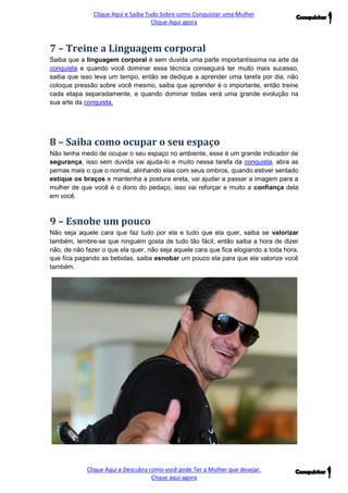 Clique Aqui e Saiba Tudo Sobre como Conquistar uma Mulher 
Clique Aqui agora 
Clique Aqui e Descubra como você pode Ter a Mulher que desejar. 
Clique aqui agora 
7 – Treine a Linguagem corporal 
Saiba que a linguagem corporal é sem duvida uma parte importantíssima na arte da conquista e quando você dominar essa técnica conseguirá ter muito mais sucesso, saiba que isso leva um tempo, então se dedique a aprender uma tarefa por dia, não coloque pressão sobre você mesmo, saiba que aprender é o importante, então treine cada etapa separadamente, e quando dominar todas verá uma grande evolução na sua arte da conquista. 
8 – Saiba como ocupar o seu espaço 
Não tenha medo de ocupar o seu espaço no ambiente, esse é um grande indicador de segurança, isso sem duvida vai ajuda-lo e muito nessa tarefa da conquista, abra as pernas mais o que o normal, alinhando elas com seus ombros, quando estiver sentado estique os braços e mantenha a postura ereta, vai ajudar a passar a imagem para a mulher de que você é o dono do pedaço, isso vai reforçar e muito a confiança dela em você. 
9 – Esnobe um pouco 
Não seja aquele cara que faz tudo por ela e tudo que ela quer, saiba se valorizar também, lembre-se que ninguém gosta de tudo tão fácil, então saiba a hora de dizer não, de não fazer o que ela quer, não seja aquele cara que fica elogiando a toda hora, que fica pagando as bebidas, saiba esnobar um pouco ela para que ela valorize você também. 
 