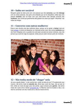 Clique Aqui e Saiba Tudo Sobre como Conquistar uma Mulher 
Clique Aqui agora 
Clique Aqui e Descubra como você pode Ter a Mulher que desejar. 
Clique aqui agora 
10 – Saiba ser sociável 
Ninguém gosta de estar junto com uma pessoa que não conversa, que não interage com as outras pessoas, isso gera uma antipatia que vai te atrapalhar, então seja uma pessoa sociável, isso vai fazer com que você tenha mais atenção inclusive das mulheres, sem conta que geralmente elas gostam de caras que sejam “influentes” nas rodas de amigos. 
11 – Converse com outras mulheres 
Essa é sem duvida uma das melhores dicas, porque vai te ajudar a treinar tudo em suas amigas, e ainda vai despertar um interesse ainda maior das outras mulheres que vão ficar intrigadas com a questão de você estar cercado de outras mulheres, elas vão pensar que você tem algo de especial, então procure estar sempre perto de mulheres. 
12 – Não tenha medo de “chegar” nela 
Já ouviu aquele ditado: “o não você já tem, então vá atrás do sim”? É exatamente isso mesmo, não tenha medo de abordar ela, afinal caso você não faça, não vai sair do 0x0, então ao invés de jogar para não perder, jogue sempre para ganhar, não tenha medo de ir para cima e tentar conquistar ela, no Maximo você irá receber o não, e se não for conversar com ela, ficará com o não da mesma forma.  