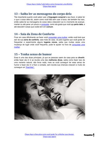 Clique Aqui e Saiba Tudo Sobre como Conquistar uma Mulher 
Clique Aqui agora 
Clique Aqui e Descubra como você pode Ter a Mulher que desejar. 
Clique aqui agora 
13 – Saiba ler as mensagens do corpo dela 
Tão importante quanto você saber usar a linguagem corporal a seu favor, é saber ler o que o corpo dela diz, assim como você fala sem usar a boca, ela também faz isso, então saiba ler as mensagens do corpo dela e descobrir se é o momento de avançar, manter ou até parar um pouco a conquista, como ela gosta que você aja perto dela, e até descobrir coisas que vocês tem em comum. 
14 – Saia da Zona de Conforto 
Ficar em casa dificilmente vai fazer você conquistar uma mulher, então você terá que sair da sua zona de conforto, saia mais de casa, vá para lugares que você goste de frequentar e experimente alguns lugares novos, saiba que muitas vezes uma mudança de lugar onde você frequenta, pode te ajudar na hora de conquistar uma mulher. 
15 – Tenha senso de humor 
Essa é uma das dicas principais, já que as pessoas saem de casa para se divertir, então fazer ela rir é se duvida uma das melhores dicas, saiba como fazer isso de uma maneira natural, não force nada, mais se você conseguir ter esse senso de humor e fazer ela rir e ficar a vontade, sem duvida sua chances crescem e muito de conseguir um “final feliz”. 
 