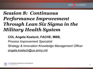 Session 8: Continuous
Performance Improvement
Through Lean Six Sigma in the
Military Health System
 COL Angela Koelsch, FACHE, MBB,
 Process Improvement Specialist
 Strategy & Innovation Knowledge Management Officer
 angela.koelsch@us.army.mil



                                                      1
 