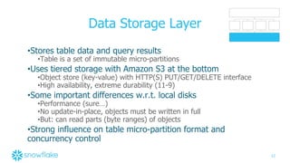 12
Data Storage Layer
•Stores table data and query results
•Table is a set of immutable micro-partitions
•Uses tiered storage with Amazon S3 at the bottom
•Object store (key-value) with HTTP(S) PUT/GET/DELETE interface
•High availability, extreme durability (11-9)
•Some important differences w.r.t. local disks
•Performance (sure…)
•No update-in-place, objects must be written in full
•But: can read parts (byte ranges) of objects
•Strong influence on table micro-partition format and
concurrency control
 