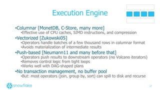 17
Execution Engine
•Columnar [MonetDB, C-Store, many more]
•Effective use of CPU caches, SIMD instructions, and compression
•Vectorized [Zukowski05]
•Operators handle batches of a few thousand rows in columnar format
•Avoids materialization of intermediate results
•Push-based [Neumann11 and many before that]
•Operators push results to downstream operators (no Volcano iterators)
•Removes control logic from tight loops
•Works well with DAG-shaped plans
•No transaction management, no buffer pool
•But: most operators (join, group by, sort) can spill to disk and recurse
 