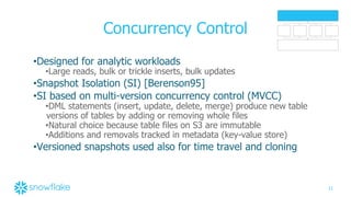 21
Concurrency Control
•Designed for analytic workloads
•Large reads, bulk or trickle inserts, bulk updates
•Snapshot Isolation (SI) [Berenson95]
•SI based on multi-version concurrency control (MVCC)
•DML statements (insert, update, delete, merge) produce new table
versions of tables by adding or removing whole files
•Natural choice because table files on S3 are immutable
•Additions and removals tracked in metadata (key-value store)
•Versioned snapshots used also for time travel and cloning
 