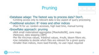 22
Pruning
•Database adage: The fastest way to process data? Don’t.
•Limiting access only to relevant data is key aspect of query processing
•Traditional solution: B+
-trees and other indices
•Poor fit for us: random accesses, high load time, manual tuning
•Snowflake approach: pruning
•AKA small materialized aggregates [Moerkotte98], zone maps
[Netezza], data skipping [IBM]
•Per file min/max values, #distinct values, #nulls, bloom filters etc.
•Use metadata to decide which files are relevant for a given query
•Smaller than indices, more load-friendly, no user input required
 