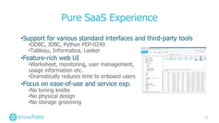 23
Pure SaaS Experience
•Support for various standard interfaces and third-party tools
•ODBC, JDBC, Python PEP-0249
•Tableau, Informatica, Looker
•Feature-rich web UI
•Worksheet, monitoring, user management,
usage information etc.
•Dramatically reduces time to onboard users
•Focus on ease-of-use and service exp.
•No tuning knobs
•No physical design
•No storage grooming
 