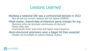 34
Lessons Learned
•Building a relational DW was a controversial decision in 2012
•But turned out correct; Hadoop did not replace RDBMSs
•Multi-cluster, shared-data architecture game changer for org
•Business units can provision warehouses on-demand
•Fewer data silos
•Dramatically lower load times and higher load frequency
•Semi-structured extensions were a bigger hit than expected
•People use Snowflake to replace Hadoop clusters
 