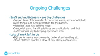 36
Ongoing Challenges
•SaaS and multi-tenancy are big challenges
•Support tens of thousands of concurrent users, some of which do
weird things, and need protection for themselves.
•Metadata layer has become huge
•Categorizing and handling failures automatically is hard, but
•Automation is key to keeping operations lean
•Lots of work left to do
•SQL performance improvements, better skew handling etc.
•Cloud platform enables a slew of new classes of features.
 