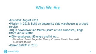 38
Who We Are
•Founded: August 2012
•Mission in 2012: Build an enterprise data warehouse as a cloud
service
•HQ in downtown San Mateo (south of San Francisco), Engr
Office #2 in Seattle
•400+ employees, 80 engrs and hiring…
•Founders: Benoit Dageville, Thierry Cruanes, Marcin Zukowski
•CEO: Bob Muglia
•Raised $283M in 2018
 