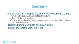 39
Summary
•Snowflake is an enterprise-ready data warehouse as a service
•Novel multi-cluster, shared-data architecture
•Highly elastic and available
•Semi-structured and schema-less data at the speed of relational data
•Pure SaaS experience
•Rapidly growing user base and data volume
•Lots of challenging work left to do
 