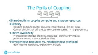 9
The Perils of Coupling
•Shared-nothing couples compute and storage resources
•Elasticity
•Resizing compute cluster requires redistributing (lots of) data
•Cannot simply shut off unused compute resources → no pay-per-use
•Limited availability
•Membership changes (failures, upgrades) significantly impact
performance and may cause downtime
•Homogeneous resources vs. heterogeneous workload
•Bulk loading, reporting, exploratory analysis
 