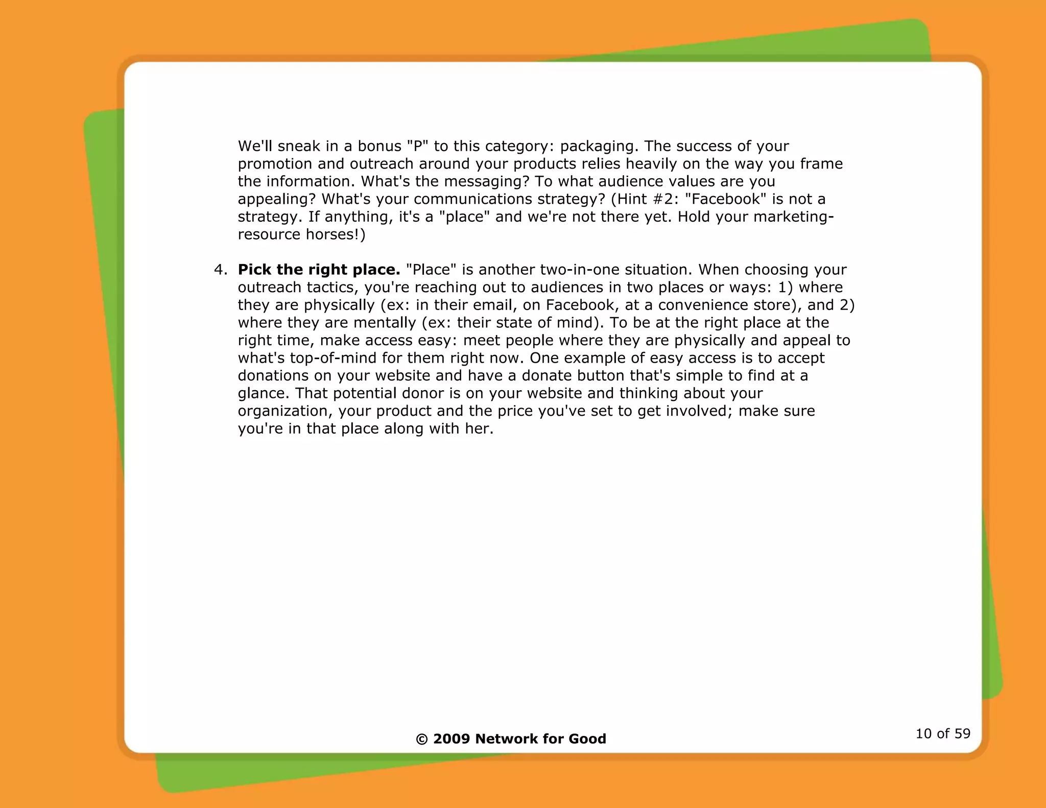 © 2009 Network for Good 10 of 59
We'll sneak in a bonus "P" to this category: packaging. The success of your
promotion and outreach around your products relies heavily on the way you frame
the information. What's the messaging? To what audience values are you
appealing? What's your communications strategy? (Hint #2: "Facebook" is not a
strategy. If anything, it's a "place" and we're not there yet. Hold your marketing-
resource horses!)
4. Pick the right place. "Place" is another two-in-one situation. When choosing your
outreach tactics, you're reaching out to audiences in two places or ways: 1) where
they are physically (ex: in their email, on Facebook, at a convenience store), and 2)
where they are mentally (ex: their state of mind). To be at the right place at the
right time, make access easy: meet people where they are physically and appeal to
what's top-of-mind for them right now. One example of easy access is to accept
donations on your website and have a donate button that's simple to find at a
glance. That potential donor is on your website and thinking about your
organization, your product and the price you've set to get involved; make sure
you're in that place along with her.
 