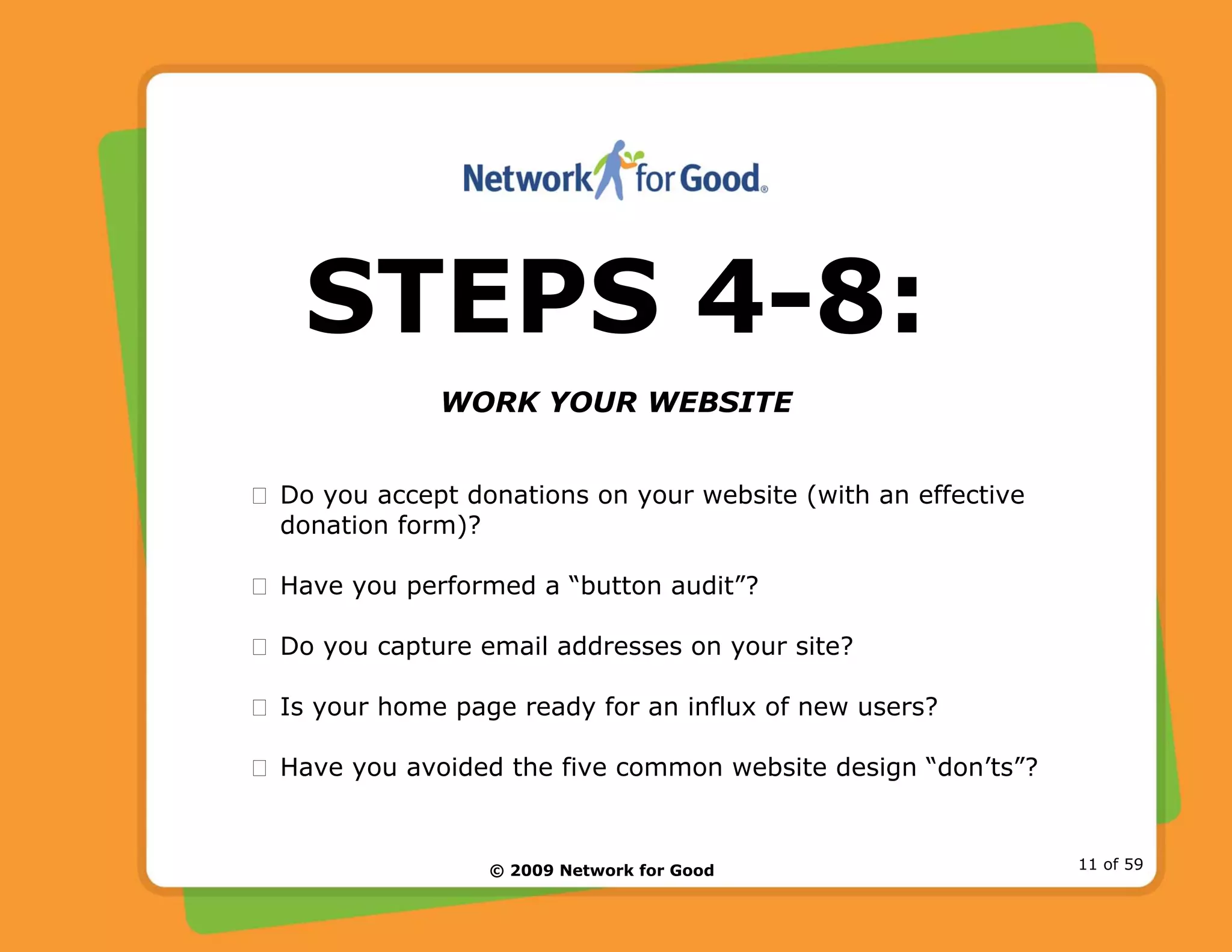 © 2009 Network for Good 11 of 59
STEPS 4-8:
WORK YOUR WEBSITE
Do you accept donations on your website (with an effective
donation form)?
Have you performed a “button audit”?
Do you capture email addresses on your site?
Is your home page ready for an influx of new users?
Have you avoided the five common website design “don’ts”?
 
