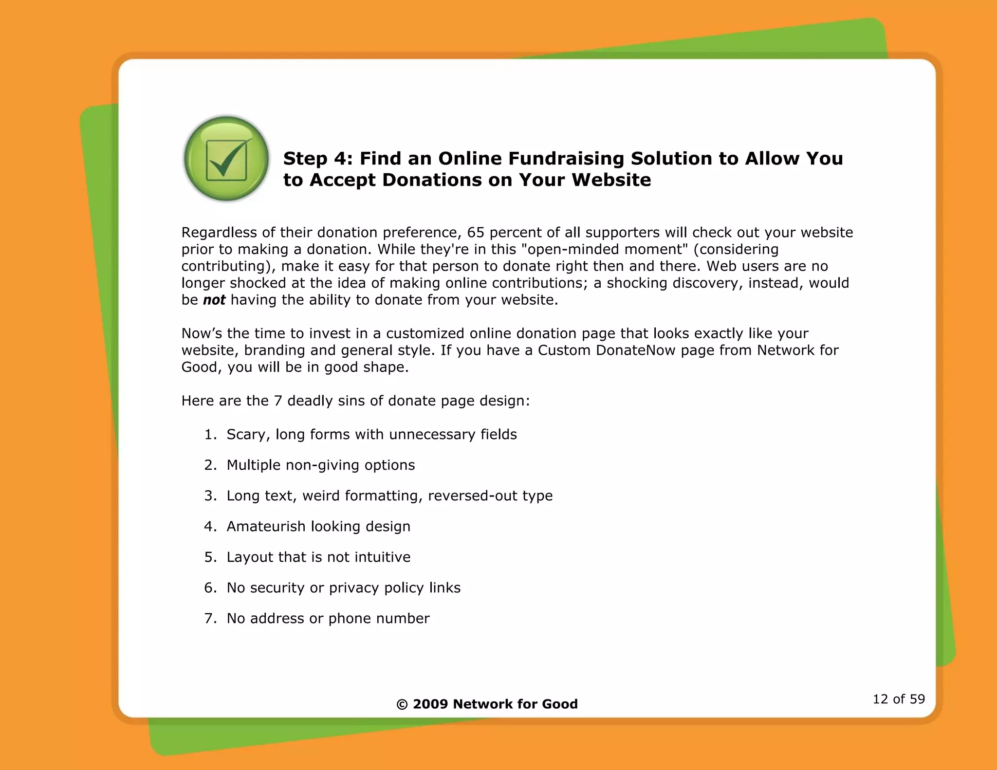 © 2009 Network for Good 12 of 59
Step 4: Find an Online Fundraising Solution to Allow You
to Accept Donations on Your Website
Regardless of their donation preference, 65 percent of all supporters will check out your website
prior to making a donation. While they're in this "open-minded moment" (considering
contributing), make it easy for that person to donate right then and there. Web users are no
longer shocked at the idea of making online contributions; a shocking discovery, instead, would
be not having the ability to donate from your website.
Now’s the time to invest in a customized online donation page that looks exactly like your
website, branding and general style. If you have a Custom DonateNow page from Network for
Good, you will be in good shape.
Here are the 7 deadly sins of donate page design:
1. Scary, long forms with unnecessary fields
2. Multiple non-giving options
3. Long text, weird formatting, reversed-out type
4. Amateurish looking design
5. Layout that is not intuitive
6. No security or privacy policy links
7. No address or phone number
 