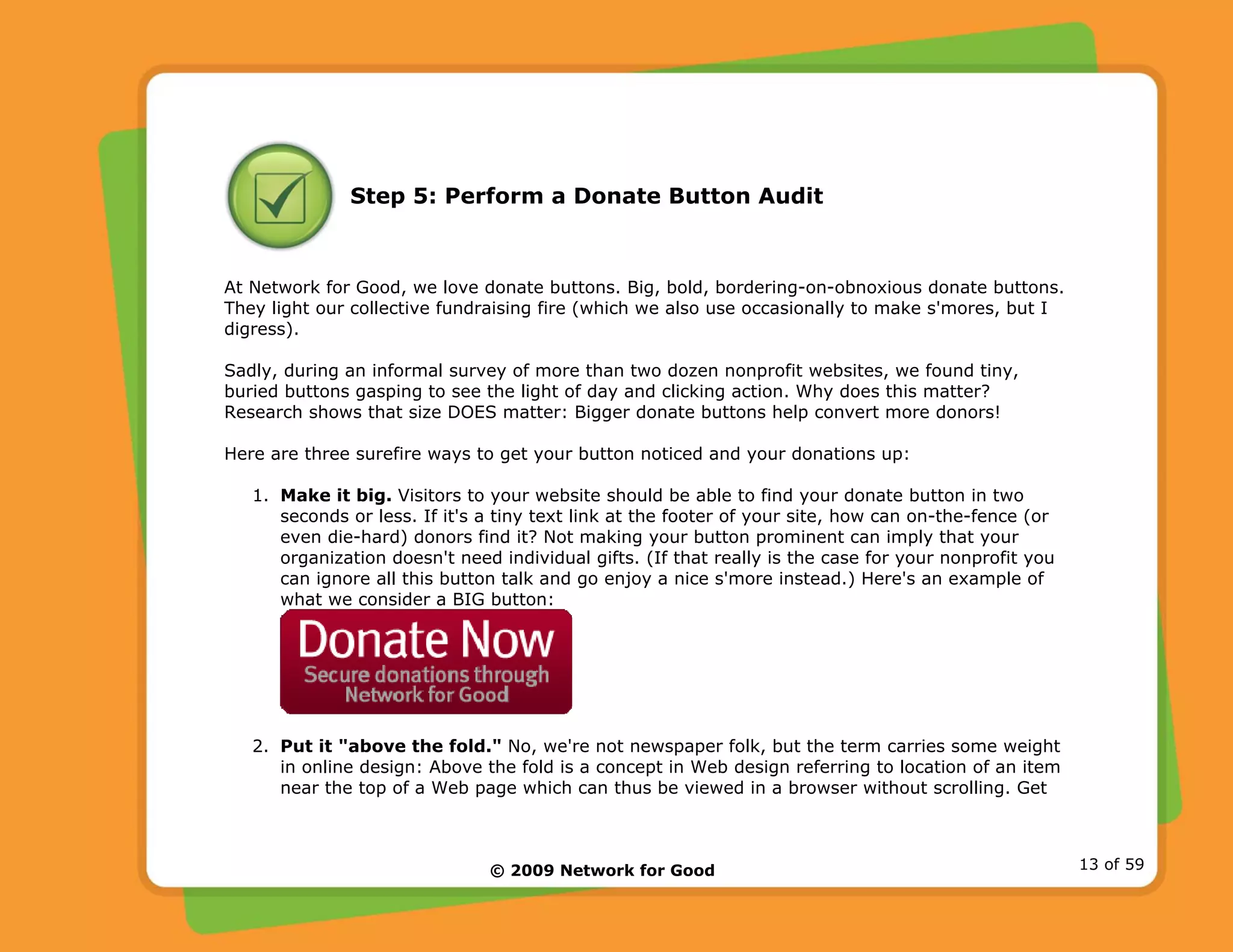 © 2009 Network for Good 13 of 59
Step 5: Perform a Donate Button Audit
At Network for Good, we love donate buttons. Big, bold, bordering-on-obnoxious donate buttons.
They light our collective fundraising fire (which we also use occasionally to make s'mores, but I
digress).
Sadly, during an informal survey of more than two dozen nonprofit websites, we found tiny,
buried buttons gasping to see the light of day and clicking action. Why does this matter?
Research shows that size DOES matter: Bigger donate buttons help convert more donors!
Here are three surefire ways to get your button noticed and your donations up:
1. Make it big. Visitors to your website should be able to find your donate button in two
seconds or less. If it's a tiny text link at the footer of your site, how can on-the-fence (or
even die-hard) donors find it? Not making your button prominent can imply that your
organization doesn't need individual gifts. (If that really is the case for your nonprofit you
can ignore all this button talk and go enjoy a nice s'more instead.) Here's an example of
what we consider a BIG button:
2. Put it "above the fold." No, we're not newspaper folk, but the term carries some weight
in online design: Above the fold is a concept in Web design referring to location of an item
near the top of a Web page which can thus be viewed in a browser without scrolling. Get
 