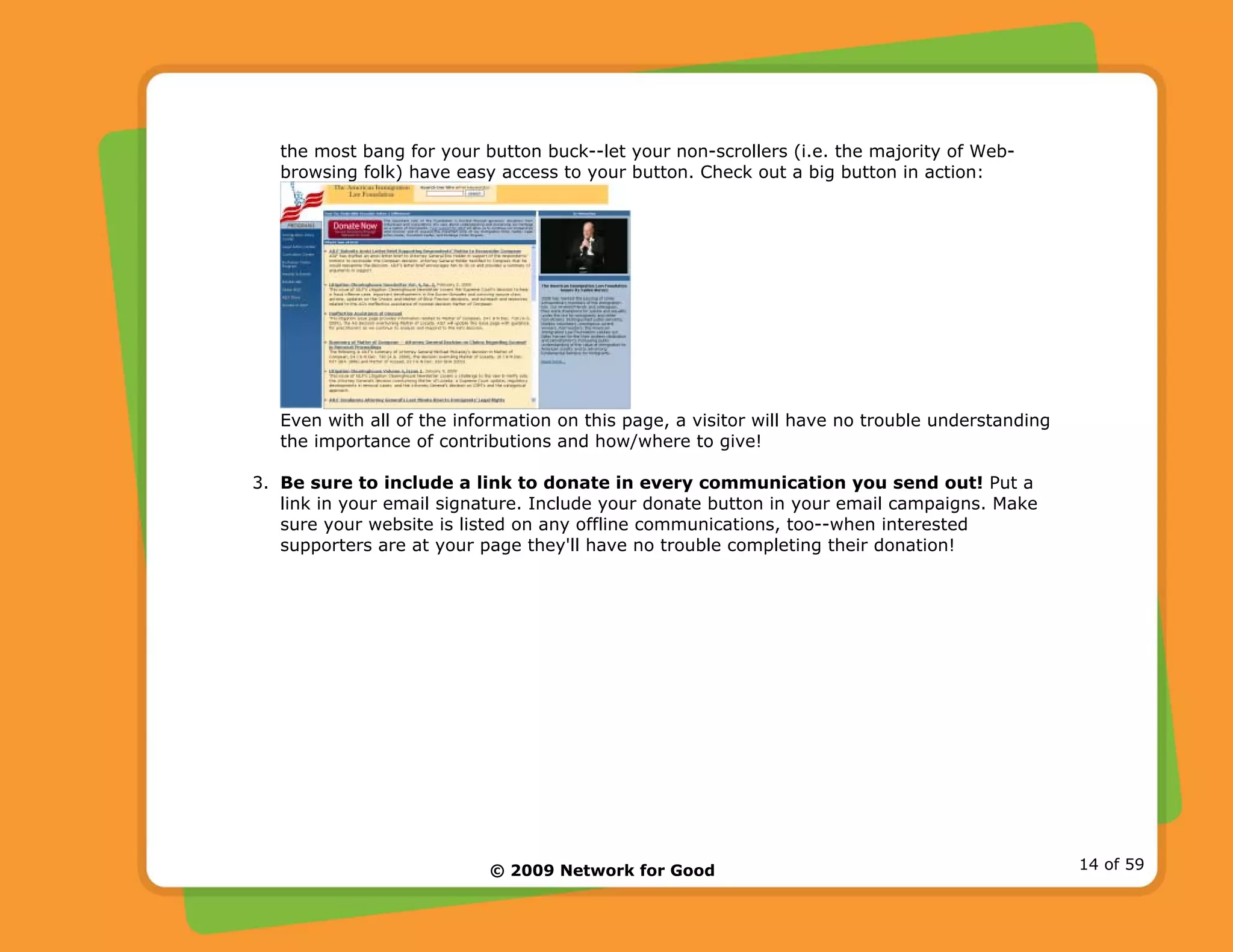 © 2009 Network for Good 14 of 59
the most bang for your button buck--let your non-scrollers (i.e. the majority of Web-
browsing folk) have easy access to your button. Check out a big button in action:
Even with all of the information on this page, a visitor will have no trouble understanding
the importance of contributions and how/where to give!
3. Be sure to include a link to donate in every communication you send out! Put a
link in your email signature. Include your donate button in your email campaigns. Make
sure your website is listed on any offline communications, too--when interested
supporters are at your page they'll have no trouble completing their donation!
 