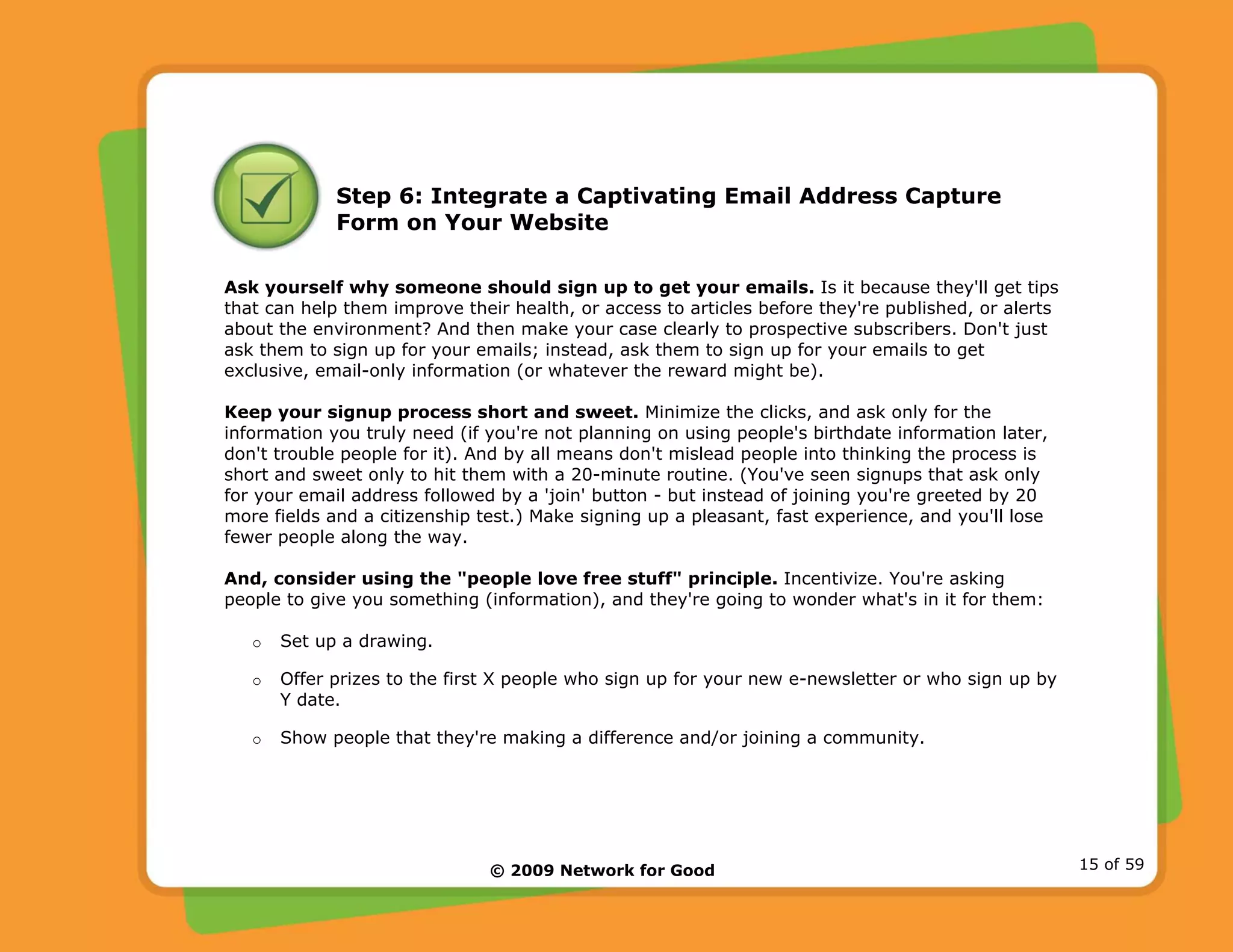 © 2009 Network for Good 15 of 59
Step 6: Integrate a Captivating Email Address Capture
Form on Your Website
Ask yourself why someone should sign up to get your emails. Is it because they'll get tips
that can help them improve their health, or access to articles before they're published, or alerts
about the environment? And then make your case clearly to prospective subscribers. Don't just
ask them to sign up for your emails; instead, ask them to sign up for your emails to get
exclusive, email-only information (or whatever the reward might be).
Keep your signup process short and sweet. Minimize the clicks, and ask only for the
information you truly need (if you're not planning on using people's birthdate information later,
don't trouble people for it). And by all means don't mislead people into thinking the process is
short and sweet only to hit them with a 20-minute routine. (You've seen signups that ask only
for your email address followed by a 'join' button - but instead of joining you're greeted by 20
more fields and a citizenship test.) Make signing up a pleasant, fast experience, and you'll lose
fewer people along the way.
And, consider using the "people love free stuff" principle. Incentivize. You're asking
people to give you something (information), and they're going to wonder what's in it for them:
o Set up a drawing.
o Offer prizes to the first X people who sign up for your new e-newsletter or who sign up by
Y date.
o Show people that they're making a difference and/or joining a community.
 
