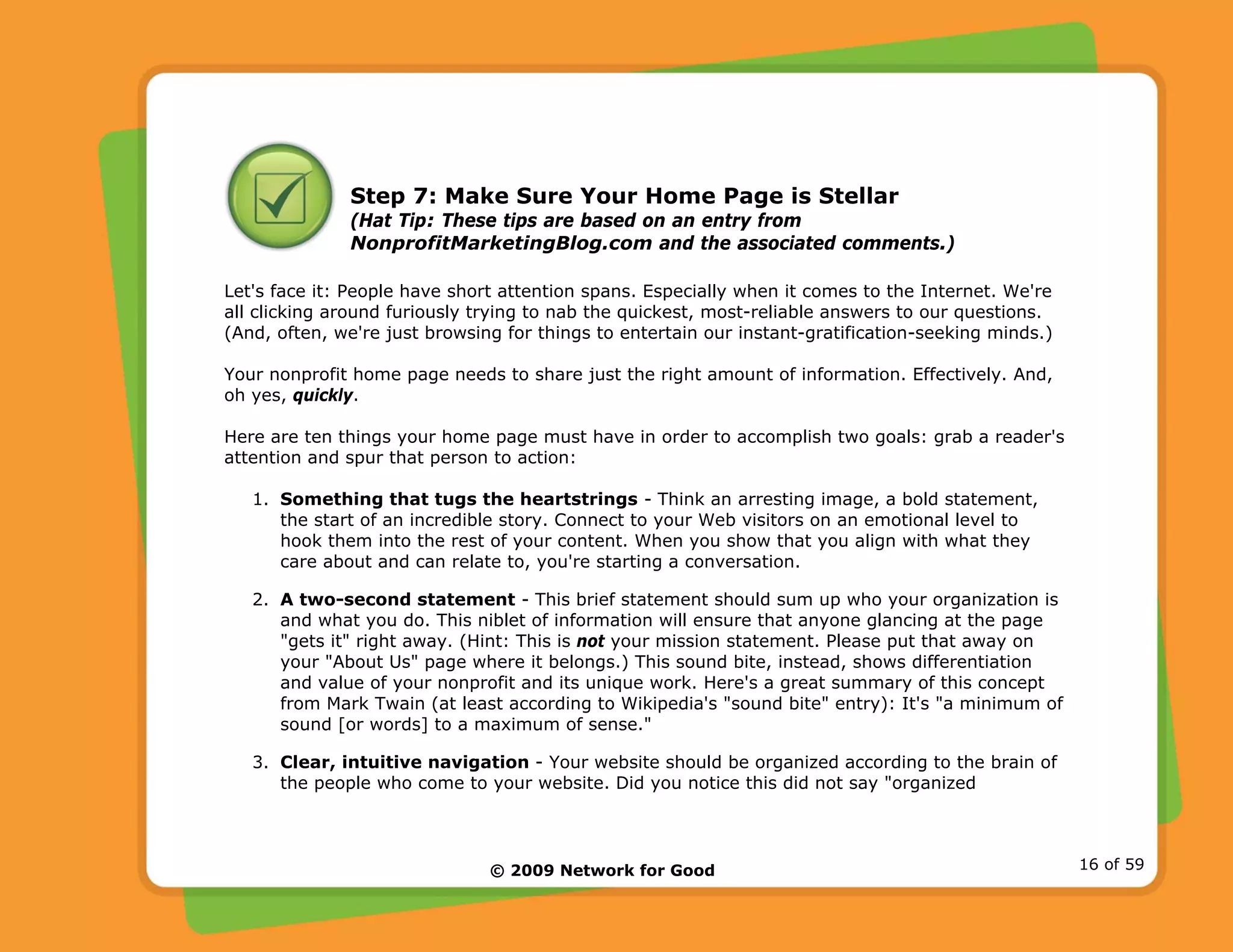 © 2009 Network for Good 16 of 59
Step 7: Make Sure Your Home Page is Stellar
(Hat Tip: These tips are based on an entry from
NonprofitMarketingBlog.com and the associated comments.)
Let's face it: People have short attention spans. Especially when it comes to the Internet. We're
all clicking around furiously trying to nab the quickest, most-reliable answers to our questions.
(And, often, we're just browsing for things to entertain our instant-gratification-seeking minds.)
Your nonprofit home page needs to share just the right amount of information. Effectively. And,
oh yes, quickly.
Here are ten things your home page must have in order to accomplish two goals: grab a reader's
attention and spur that person to action:
1. Something that tugs the heartstrings - Think an arresting image, a bold statement,
the start of an incredible story. Connect to your Web visitors on an emotional level to
hook them into the rest of your content. When you show that you align with what they
care about and can relate to, you're starting a conversation.
2. A two-second statement - This brief statement should sum up who your organization is
and what you do. This niblet of information will ensure that anyone glancing at the page
"gets it" right away. (Hint: This is not your mission statement. Please put that away on
your "About Us" page where it belongs.) This sound bite, instead, shows differentiation
and value of your nonprofit and its unique work. Here's a great summary of this concept
from Mark Twain (at least according to Wikipedia's "sound bite" entry): It's "a minimum of
sound [or words] to a maximum of sense."
3. Clear, intuitive navigation - Your website should be organized according to the brain of
the people who come to your website. Did you notice this did not say "organized
 