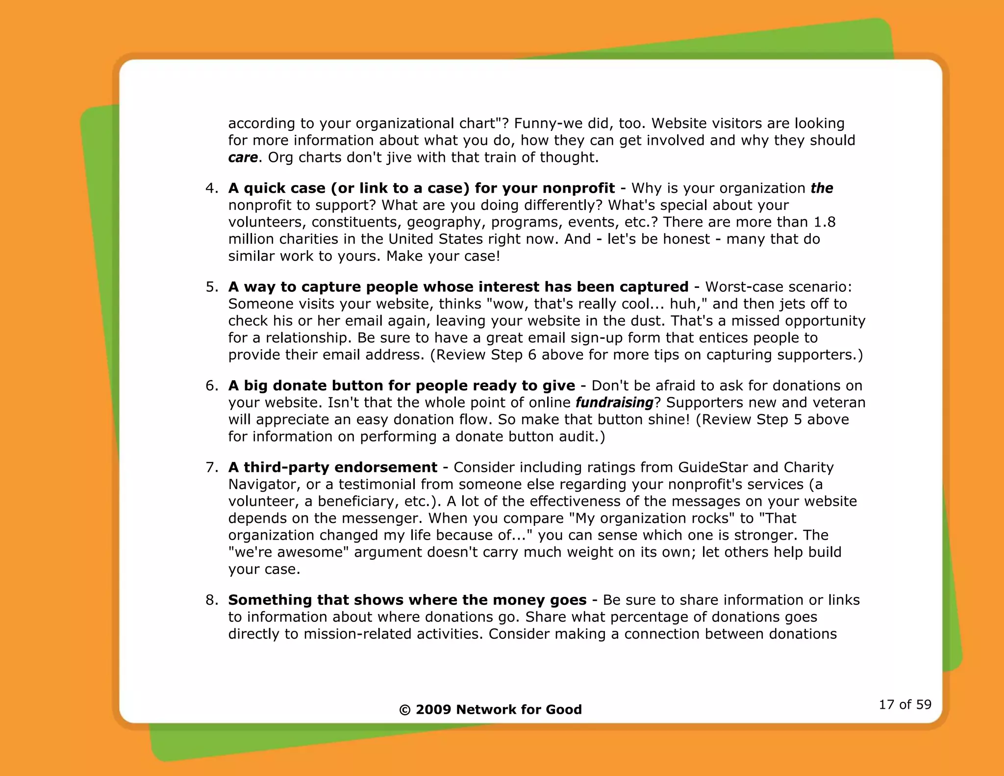 © 2009 Network for Good 17 of 59
according to your organizational chart"? Funny-we did, too. Website visitors are looking
for more information about what you do, how they can get involved and why they should
care. Org charts don't jive with that train of thought.
4. A quick case (or link to a case) for your nonprofit - Why is your organization the
nonprofit to support? What are you doing differently? What's special about your
volunteers, constituents, geography, programs, events, etc.? There are more than 1.8
million charities in the United States right now. And - let's be honest - many that do
similar work to yours. Make your case!
5. A way to capture people whose interest has been captured - Worst-case scenario:
Someone visits your website, thinks "wow, that's really cool... huh," and then jets off to
check his or her email again, leaving your website in the dust. That's a missed opportunity
for a relationship. Be sure to have a great email sign-up form that entices people to
provide their email address. (Review Step 6 above for more tips on capturing supporters.)
6. A big donate button for people ready to give - Don't be afraid to ask for donations on
your website. Isn't that the whole point of online fundraising? Supporters new and veteran
will appreciate an easy donation flow. So make that button shine! (Review Step 5 above
for information on performing a donate button audit.)
7. A third-party endorsement - Consider including ratings from GuideStar and Charity
Navigator, or a testimonial from someone else regarding your nonprofit's services (a
volunteer, a beneficiary, etc.). A lot of the effectiveness of the messages on your website
depends on the messenger. When you compare "My organization rocks" to "That
organization changed my life because of..." you can sense which one is stronger. The
"we're awesome" argument doesn't carry much weight on its own; let others help build
your case.
8. Something that shows where the money goes - Be sure to share information or links
to information about where donations go. Share what percentage of donations goes
directly to mission-related activities. Consider making a connection between donations
 