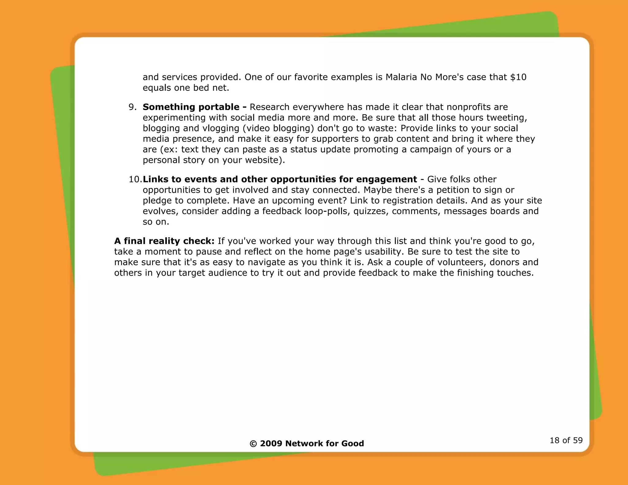© 2009 Network for Good 18 of 59
and services provided. One of our favorite examples is Malaria No More's case that $10
equals one bed net.
9. Something portable - Research everywhere has made it clear that nonprofits are
experimenting with social media more and more. Be sure that all those hours tweeting,
blogging and vlogging (video blogging) don't go to waste: Provide links to your social
media presence, and make it easy for supporters to grab content and bring it where they
are (ex: text they can paste as a status update promoting a campaign of yours or a
personal story on your website).
10.Links to events and other opportunities for engagement - Give folks other
opportunities to get involved and stay connected. Maybe there's a petition to sign or
pledge to complete. Have an upcoming event? Link to registration details. And as your site
evolves, consider adding a feedback loop-polls, quizzes, comments, messages boards and
so on.
A final reality check: If you've worked your way through this list and think you're good to go,
take a moment to pause and reflect on the home page's usability. Be sure to test the site to
make sure that it's as easy to navigate as you think it is. Ask a couple of volunteers, donors and
others in your target audience to try it out and provide feedback to make the finishing touches.
 