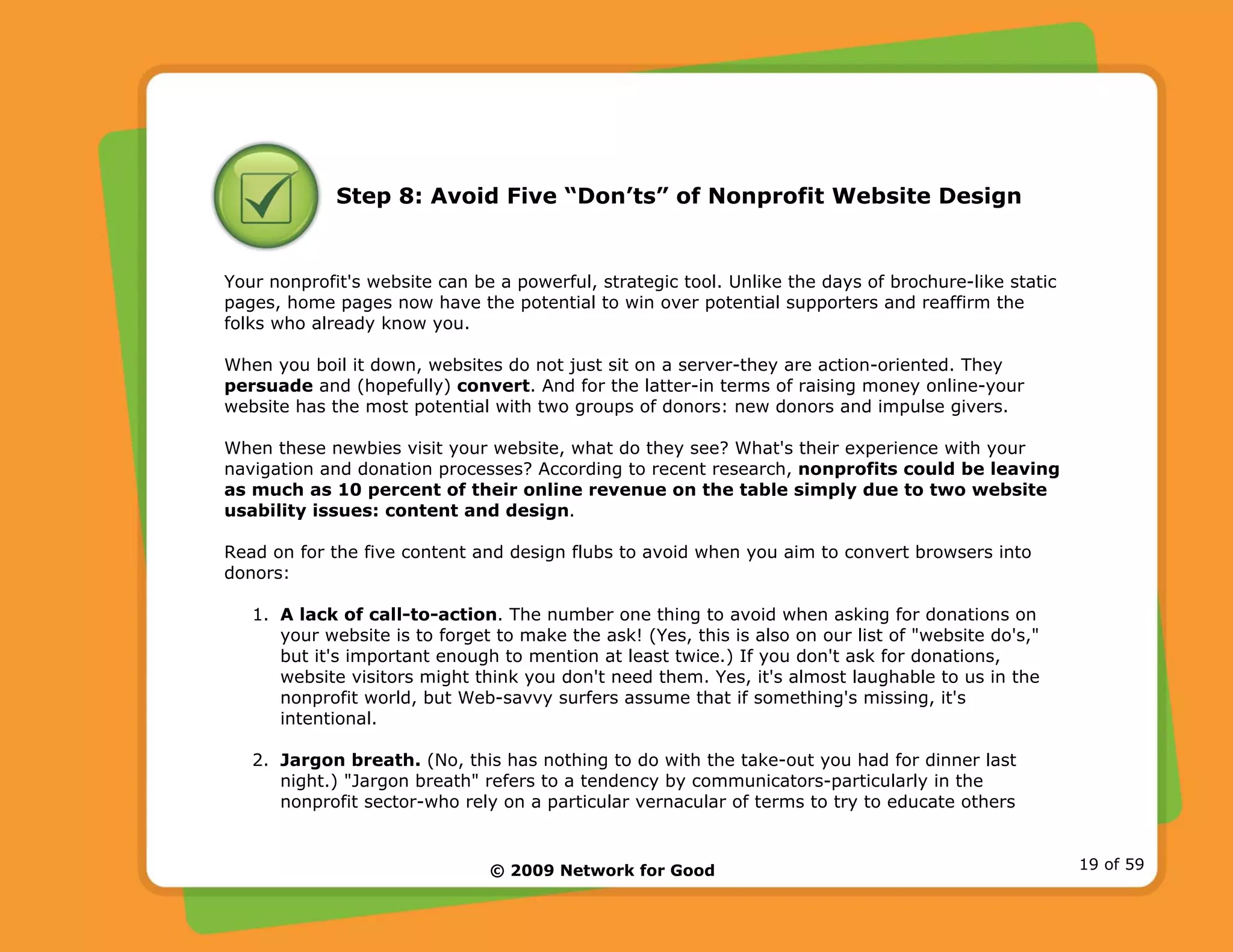 © 2009 Network for Good 19 of 59
Step 8: Avoid Five “Don’ts” of Nonprofit Website Design
Your nonprofit's website can be a powerful, strategic tool. Unlike the days of brochure-like static
pages, home pages now have the potential to win over potential supporters and reaffirm the
folks who already know you.
When you boil it down, websites do not just sit on a server-they are action-oriented. They
persuade and (hopefully) convert. And for the latter-in terms of raising money online-your
website has the most potential with two groups of donors: new donors and impulse givers.
When these newbies visit your website, what do they see? What's their experience with your
navigation and donation processes? According to recent research, nonprofits could be leaving
as much as 10 percent of their online revenue on the table simply due to two website
usability issues: content and design.
Read on for the five content and design flubs to avoid when you aim to convert browsers into
donors:
1. A lack of call-to-action. The number one thing to avoid when asking for donations on
your website is to forget to make the ask! (Yes, this is also on our list of "website do's,"
but it's important enough to mention at least twice.) If you don't ask for donations,
website visitors might think you don't need them. Yes, it's almost laughable to us in the
nonprofit world, but Web-savvy surfers assume that if something's missing, it's
intentional.
2. Jargon breath. (No, this has nothing to do with the take-out you had for dinner last
night.) "Jargon breath" refers to a tendency by communicators-particularly in the
nonprofit sector-who rely on a particular vernacular of terms to try to educate others
 