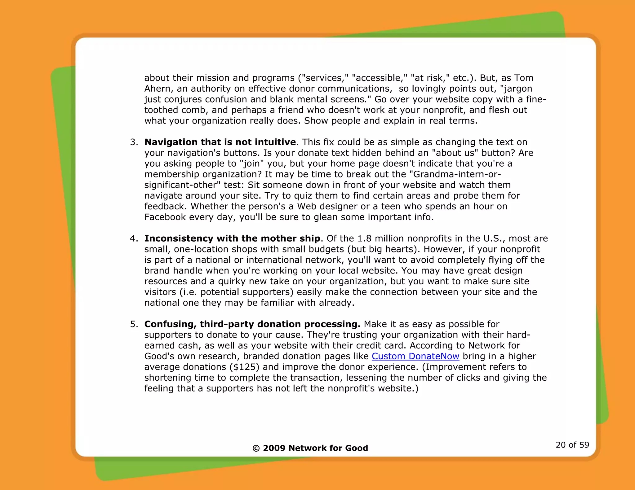 © 2009 Network for Good 20 of 59
about their mission and programs ("services," "accessible," "at risk," etc.). But, as Tom
Ahern, an authority on effective donor communications, so lovingly points out, "jargon
just conjures confusion and blank mental screens." Go over your website copy with a fine-
toothed comb, and perhaps a friend who doesn't work at your nonprofit, and flesh out
what your organization really does. Show people and explain in real terms.
3. Navigation that is not intuitive. This fix could be as simple as changing the text on
your navigation's buttons. Is your donate text hidden behind an "about us" button? Are
you asking people to "join" you, but your home page doesn't indicate that you're a
membership organization? It may be time to break out the "Grandma-intern-or-
significant-other" test: Sit someone down in front of your website and watch them
navigate around your site. Try to quiz them to find certain areas and probe them for
feedback. Whether the person's a Web designer or a teen who spends an hour on
Facebook every day, you'll be sure to glean some important info.
4. Inconsistency with the mother ship. Of the 1.8 million nonprofits in the U.S., most are
small, one-location shops with small budgets (but big hearts). However, if your nonprofit
is part of a national or international network, you'll want to avoid completely flying off the
brand handle when you're working on your local website. You may have great design
resources and a quirky new take on your organization, but you want to make sure site
visitors (i.e. potential supporters) easily make the connection between your site and the
national one they may be familiar with already.
5. Confusing, third-party donation processing. Make it as easy as possible for
supporters to donate to your cause. They're trusting your organization with their hard-
earned cash, as well as your website with their credit card. According to Network for
Good's own research, branded donation pages like Custom DonateNow bring in a higher
average donations ($125) and improve the donor experience. (Improvement refers to
shortening time to complete the transaction, lessening the number of clicks and giving the
feeling that a supporters has not left the nonprofit's website.)
 