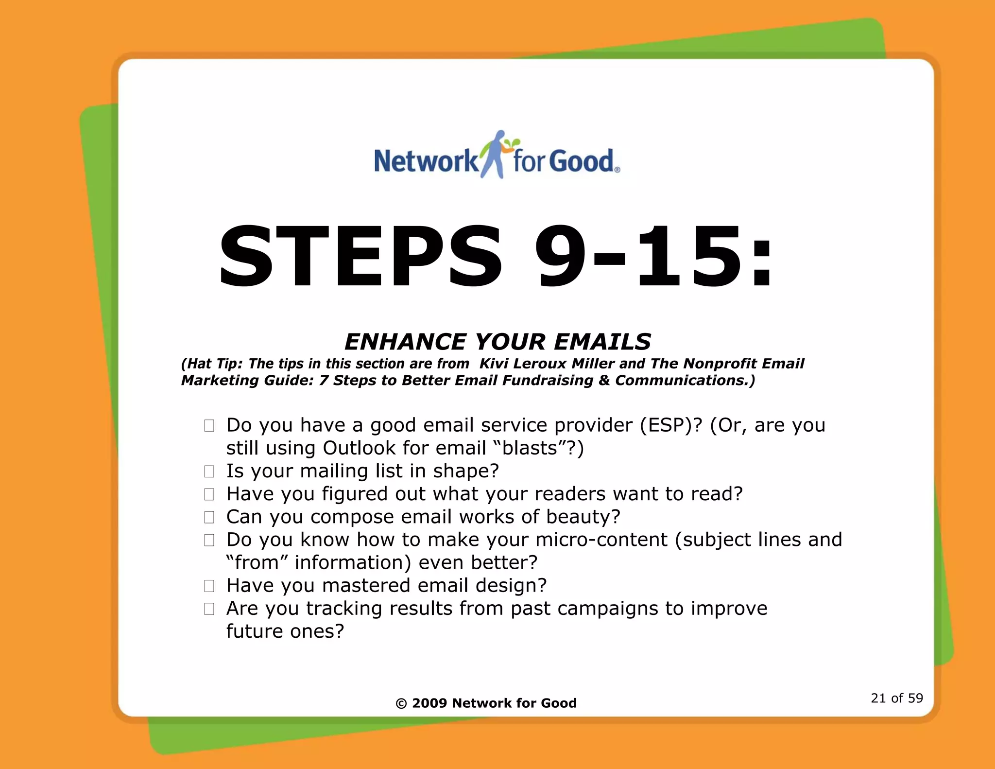 © 2009 Network for Good 21 of 59
STEPS 9-15:
ENHANCE YOUR EMAILS
(Hat Tip: The tips in this section are from Kivi Leroux Miller and The Nonprofit Email
Marketing Guide: 7 Steps to Better Email Fundraising & Communications.)
Do you have a good email service provider (ESP)? (Or, are you
still using Outlook for email “blasts”?)
Is your mailing list in shape?
Have you figured out what your readers want to read?
Can you compose email works of beauty?
Do you know how to make your micro-content (subject lines and
“from” information) even better?
Have you mastered email design?
Are you tracking results from past campaigns to improve
future ones?
 