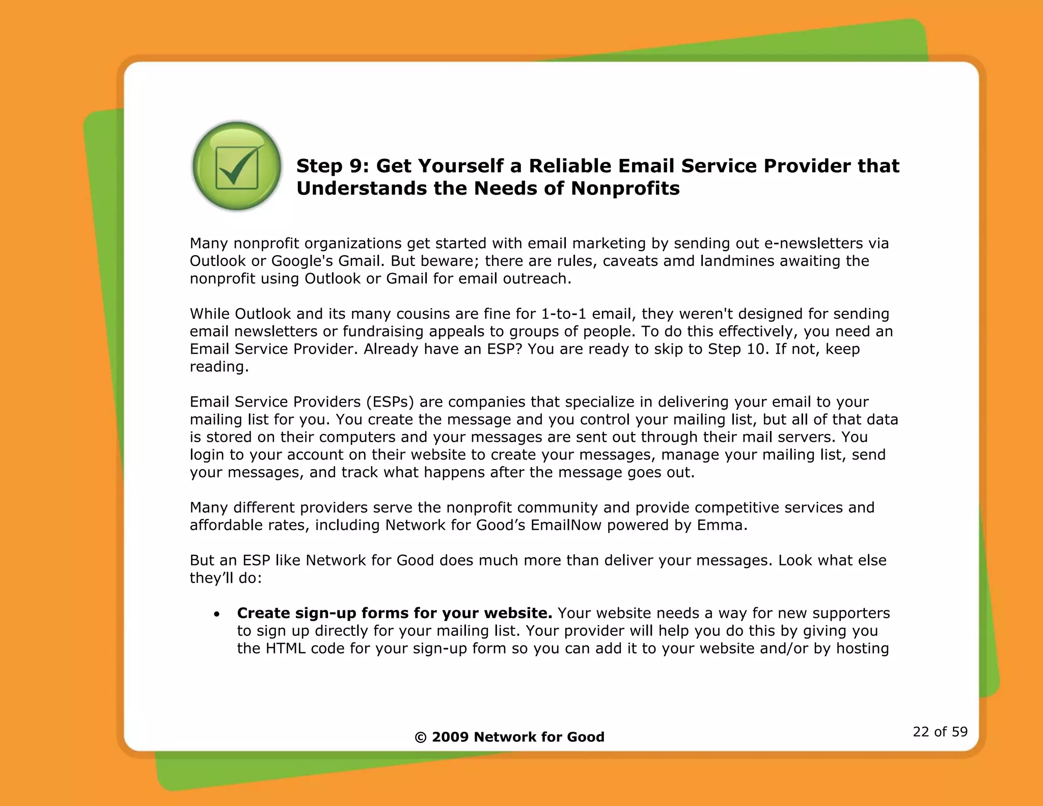 © 2009 Network for Good 22 of 59
Step 9: Get Yourself a Reliable Email Service Provider that
Understands the Needs of Nonprofits
Many nonprofit organizations get started with email marketing by sending out e-newsletters via
Outlook or Google's Gmail. But beware; there are rules, caveats amd landmines awaiting the
nonprofit using Outlook or Gmail for email outreach.
While Outlook and its many cousins are fine for 1-to-1 email, they weren't designed for sending
email newsletters or fundraising appeals to groups of people. To do this effectively, you need an
Email Service Provider. Already have an ESP? You are ready to skip to Step 10. If not, keep
reading.
Email Service Providers (ESPs) are companies that specialize in delivering your email to your
mailing list for you. You create the message and you control your mailing list, but all of that data
is stored on their computers and your messages are sent out through their mail servers. You
login to your account on their website to create your messages, manage your mailing list, send
your messages, and track what happens after the message goes out.
Many different providers serve the nonprofit community and provide competitive services and
affordable rates, including Network for Good’s EmailNow powered by Emma.
But an ESP like Network for Good does much more than deliver your messages. Look what else
they’ll do:
• Create sign-up forms for your website. Your website needs a way for new supporters
to sign up directly for your mailing list. Your provider will help you do this by giving you
the HTML code for your sign-up form so you can add it to your website and/or by hosting
 