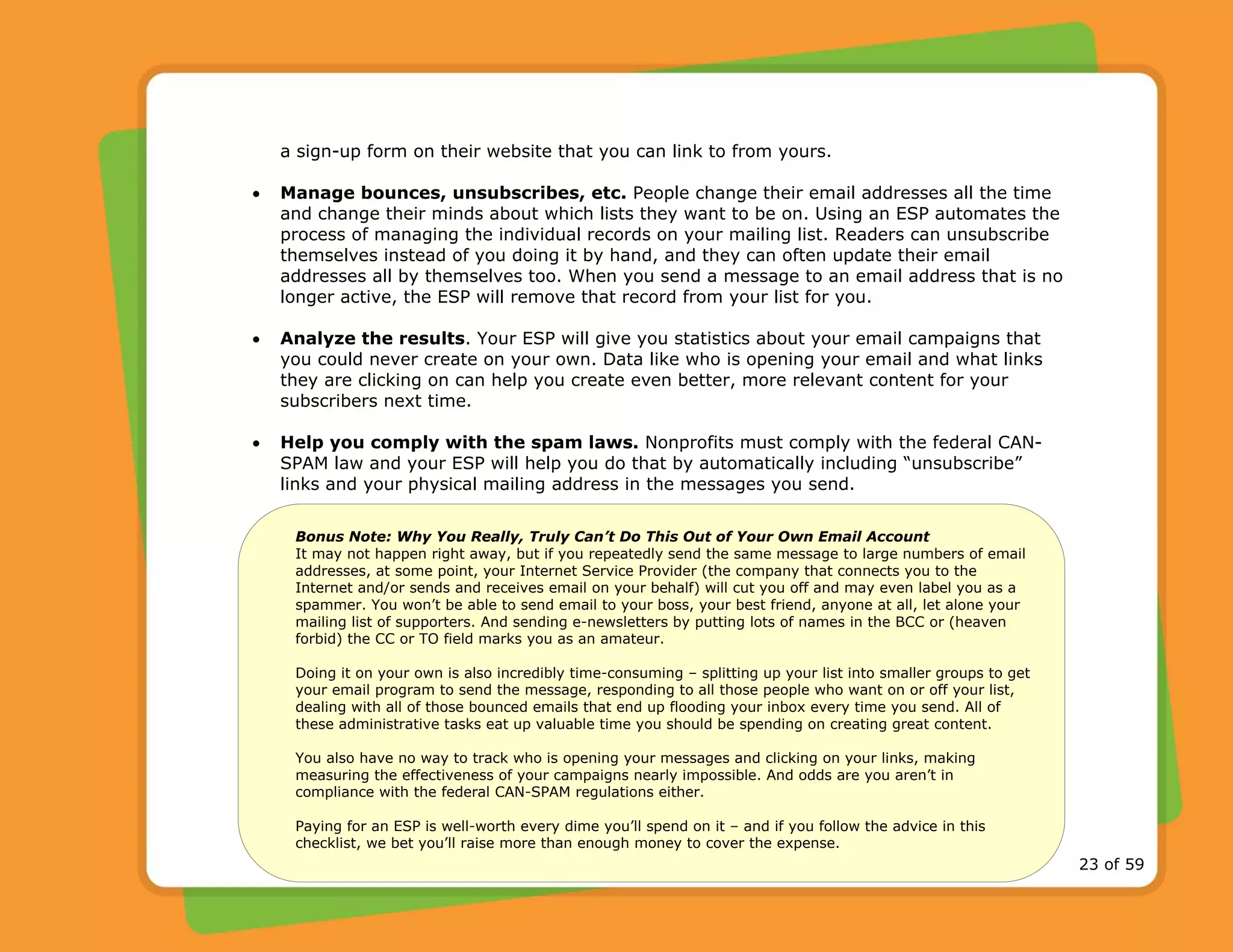 © 2009 Network for Good 23 of 59
a sign-up form on their website that you can link to from yours.
• Manage bounces, unsubscribes, etc. People change their email addresses all the time
and change their minds about which lists they want to be on. Using an ESP automates the
process of managing the individual records on your mailing list. Readers can unsubscribe
themselves instead of you doing it by hand, and they can often update their email
addresses all by themselves too. When you send a message to an email address that is no
longer active, the ESP will remove that record from your list for you.
• Analyze the results. Your ESP will give you statistics about your email campaigns that
you could never create on your own. Data like who is opening your email and what links
they are clicking on can help you create even better, more relevant content for your
subscribers next time.
• Help you comply with the spam laws. Nonprofits must comply with the federal CAN-
SPAM law and your ESP will help you do that by automatically including “unsubscribe”
links and your physical mailing address in the messages you send.
Bonus Note: Why You Really, Truly Can’t Do This Out of Your Own Email Account
It may not happen right away, but if you repeatedly send the same message to large numbers of email
addresses, at some point, your Internet Service Provider (the company that connects you to the
Internet and/or sends and receives email on your behalf) will cut you off and may even label you as a
spammer. You won’t be able to send email to your boss, your best friend, anyone at all, let alone your
mailing list of supporters. And sending e-newsletters by putting lots of names in the BCC or (heaven
forbid) the CC or TO field marks you as an amateur.
Doing it on your own is also incredibly time-consuming – splitting up your list into smaller groups to get
your email program to send the message, responding to all those people who want on or off your list,
dealing with all of those bounced emails that end up flooding your inbox every time you send. All of
these administrative tasks eat up valuable time you should be spending on creating great content.
You also have no way to track who is opening your messages and clicking on your links, making
measuring the effectiveness of your campaigns nearly impossible. And odds are you aren’t in
compliance with the federal CAN-SPAM regulations either.
Paying for an ESP is well-worth every dime you’ll spend on it – and if you follow the advice in this
checklist, we bet you’ll raise more than enough money to cover the expense.
 