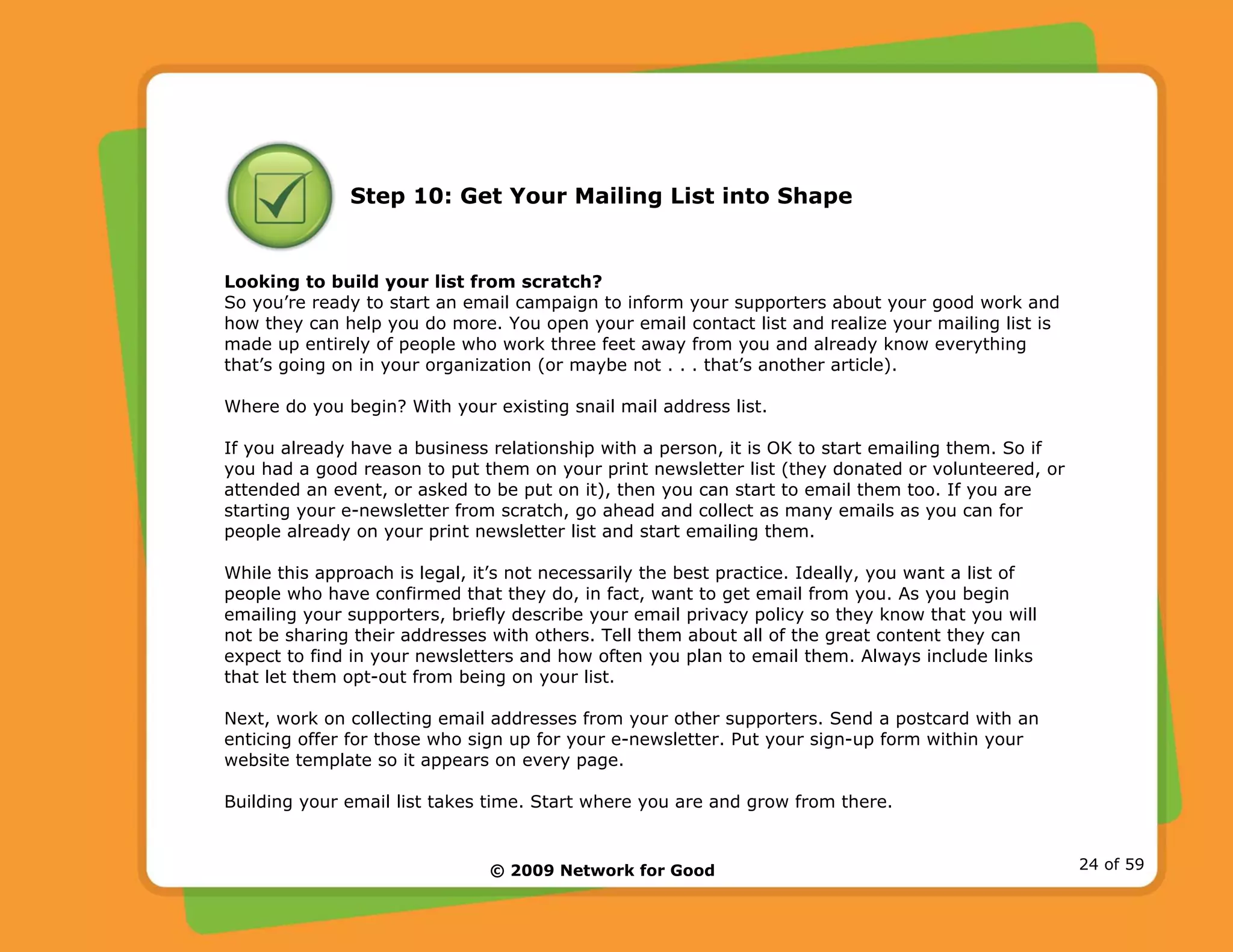 © 2009 Network for Good 24 of 59
Step 10: Get Your Mailing List into Shape
Looking to build your list from scratch?
So you’re ready to start an email campaign to inform your supporters about your good work and
how they can help you do more. You open your email contact list and realize your mailing list is
made up entirely of people who work three feet away from you and already know everything
that’s going on in your organization (or maybe not . . . that’s another article).
Where do you begin? With your existing snail mail address list.
If you already have a business relationship with a person, it is OK to start emailing them. So if
you had a good reason to put them on your print newsletter list (they donated or volunteered, or
attended an event, or asked to be put on it), then you can start to email them too. If you are
starting your e-newsletter from scratch, go ahead and collect as many emails as you can for
people already on your print newsletter list and start emailing them.
While this approach is legal, it’s not necessarily the best practice. Ideally, you want a list of
people who have confirmed that they do, in fact, want to get email from you. As you begin
emailing your supporters, briefly describe your email privacy policy so they know that you will
not be sharing their addresses with others. Tell them about all of the great content they can
expect to find in your newsletters and how often you plan to email them. Always include links
that let them opt-out from being on your list.
Next, work on collecting email addresses from your other supporters. Send a postcard with an
enticing offer for those who sign up for your e-newsletter. Put your sign-up form within your
website template so it appears on every page.
Building your email list takes time. Start where you are and grow from there.
 