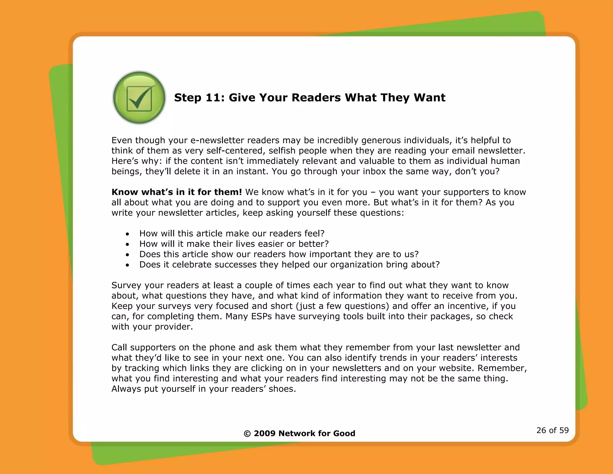 © 2009 Network for Good 26 of 59
Step 11: Give Your Readers What They Want
Even though your e-newsletter readers may be incredibly generous individuals, it’s helpful to
think of them as very self-centered, selfish people when they are reading your email newsletter.
Here’s why: if the content isn’t immediately relevant and valuable to them as individual human
beings, they’ll delete it in an instant. You go through your inbox the same way, don’t you?
Know what’s in it for them! We know what’s in it for you – you want your supporters to know
all about what you are doing and to support you even more. But what’s in it for them? As you
write your newsletter articles, keep asking yourself these questions:
• How will this article make our readers feel?
• How will it make their lives easier or better?
• Does this article show our readers how important they are to us?
• Does it celebrate successes they helped our organization bring about?
Survey your readers at least a couple of times each year to find out what they want to know
about, what questions they have, and what kind of information they want to receive from you.
Keep your surveys very focused and short (just a few questions) and offer an incentive, if you
can, for completing them. Many ESPs have surveying tools built into their packages, so check
with your provider.
Call supporters on the phone and ask them what they remember from your last newsletter and
what they’d like to see in your next one. You can also identify trends in your readers’ interests
by tracking which links they are clicking on in your newsletters and on your website. Remember,
what you find interesting and what your readers find interesting may not be the same thing.
Always put yourself in your readers’ shoes.
 