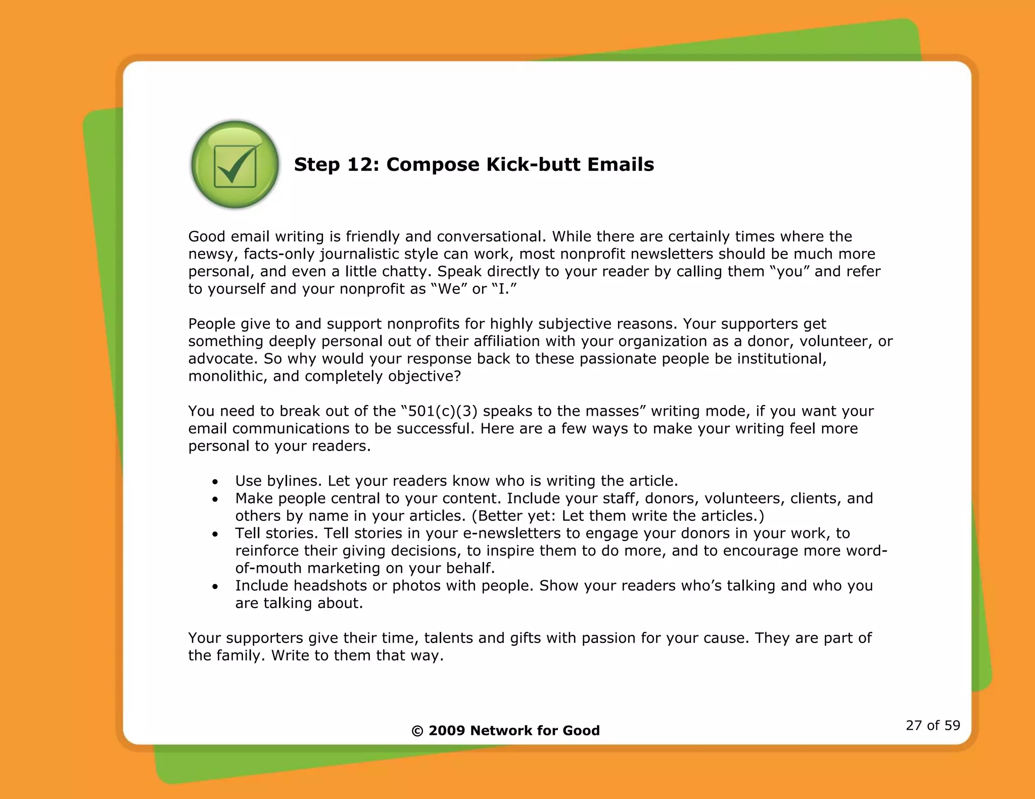 © 2009 Network for Good 27 of 59
Step 12: Compose Kick-butt Emails
Good email writing is friendly and conversational. While there are certainly times where the
newsy, facts-only journalistic style can work, most nonprofit newsletters should be much more
personal, and even a little chatty. Speak directly to your reader by calling them “you” and refer
to yourself and your nonprofit as “We” or “I.”
People give to and support nonprofits for highly subjective reasons. Your supporters get
something deeply personal out of their affiliation with your organization as a donor, volunteer, or
advocate. So why would your response back to these passionate people be institutional,
monolithic, and completely objective?
You need to break out of the “501(c)(3) speaks to the masses” writing mode, if you want your
email communications to be successful. Here are a few ways to make your writing feel more
personal to your readers.
• Use bylines. Let your readers know who is writing the article.
• Make people central to your content. Include your staff, donors, volunteers, clients, and
others by name in your articles. (Better yet: Let them write the articles.)
• Tell stories. Tell stories in your e-newsletters to engage your donors in your work, to
reinforce their giving decisions, to inspire them to do more, and to encourage more word-
of-mouth marketing on your behalf.
• Include headshots or photos with people. Show your readers who’s talking and who you
are talking about.
Your supporters give their time, talents and gifts with passion for your cause. They are part of
the family. Write to them that way.
 